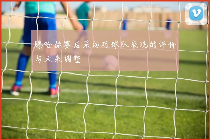 滕哈赫赛后采访对球队表现的评价与未来调整