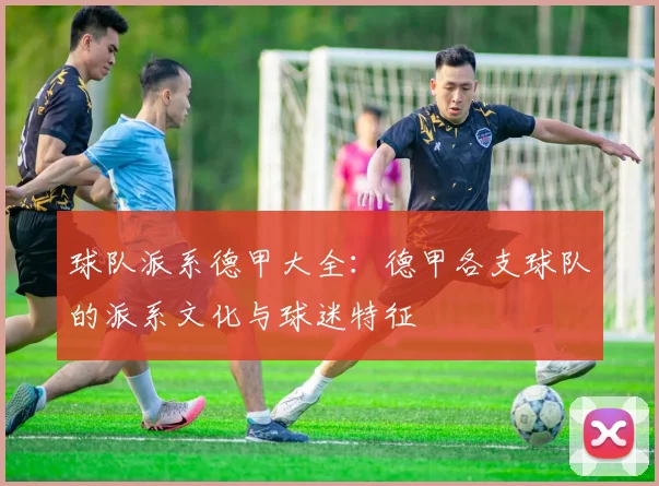 球队派系德甲大全：德甲各支球队的派系文化与球迷特征