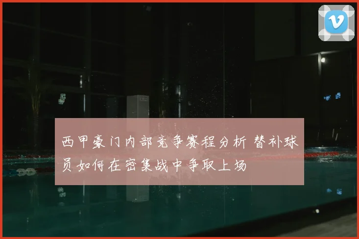 西甲豪门内部竞争赛程分析 替补球员如何在密集战中争取上场